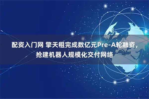 配资入门网 擎天租完成数亿元Pre-A轮融资，抢建机器人规模化交付网络