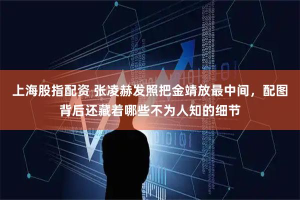 上海股指配资 张凌赫发照把金靖放最中间，配图背后还藏着哪些不为人知的细节