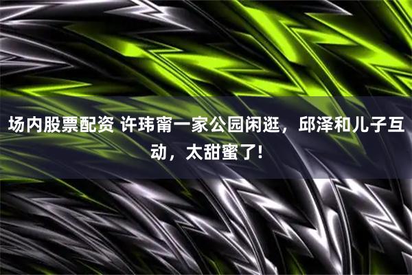 场内股票配资 许玮甯一家公园闲逛，邱泽和儿子互动，太甜蜜了!