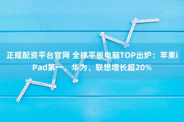 正规配资平台官网 全球平板电脑TOP出炉：苹果iPad第一，华为、联想增长超20%