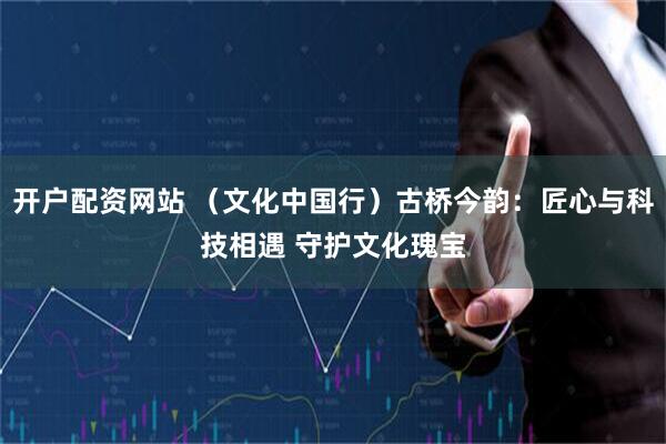开户配资网站 （文化中国行）古桥今韵：匠心与科技相遇 守护文化瑰宝