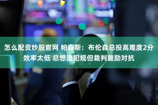 怎么配资炒股官网 帕森斯：布伦森总投高难度2分效率太低 总想造犯规但裁判鼓励对抗