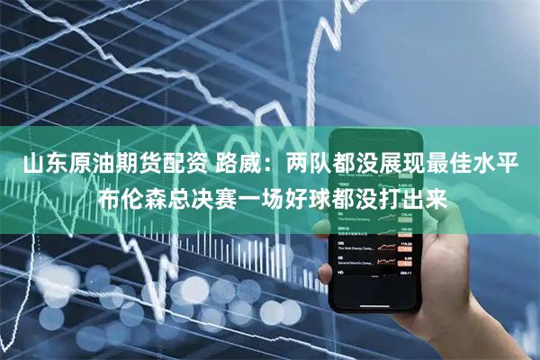山东原油期货配资 路威：两队都没展现最佳水平 布伦森总决赛一场好球都没打出来