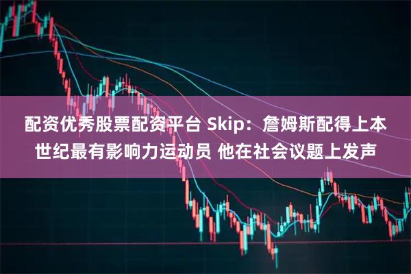 配资优秀股票配资平台 Skip：詹姆斯配得上本世纪最有影响力运动员 他在社会议题上发声