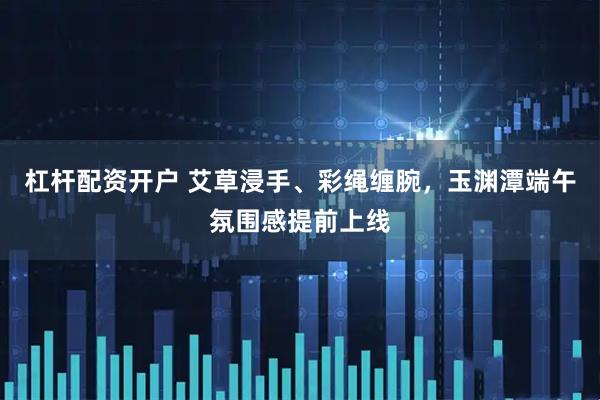 杠杆配资开户 艾草浸手、彩绳缠腕，玉渊潭端午氛围感提前上线