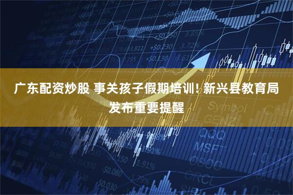 广东配资炒股 事关孩子假期培训! 新兴县教育局发布重要提醒