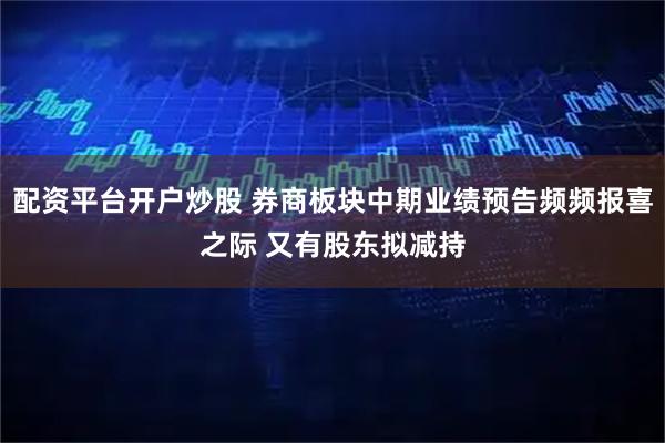 配资平台开户炒股 券商板块中期业绩预告频频报喜之际 又有股东拟减持