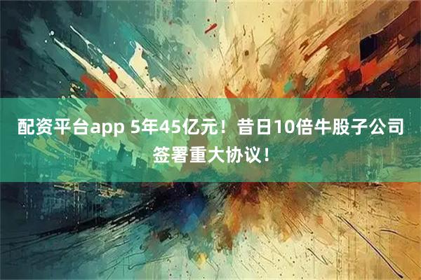 配资平台app 5年45亿元！昔日10倍牛股子公司签署重大协议！