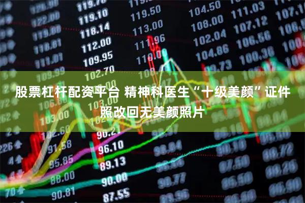 股票杠杆配资平台 精神科医生“十级美颜”证件照改回无美颜照片